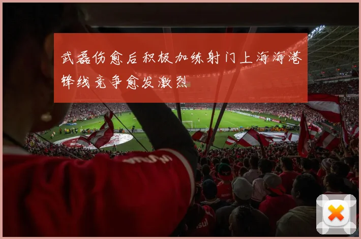 武磊伤愈后积极加练射门上海海港锋线竞争愈发激烈