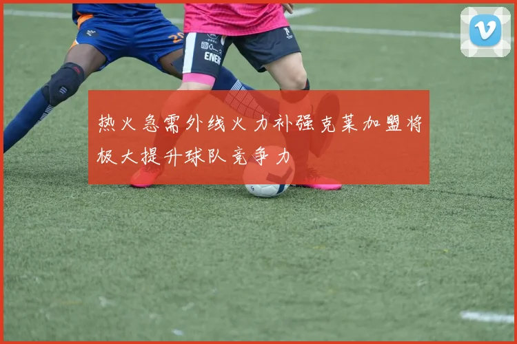 热火急需外线火力补强克莱加盟将极大提升球队竞争力