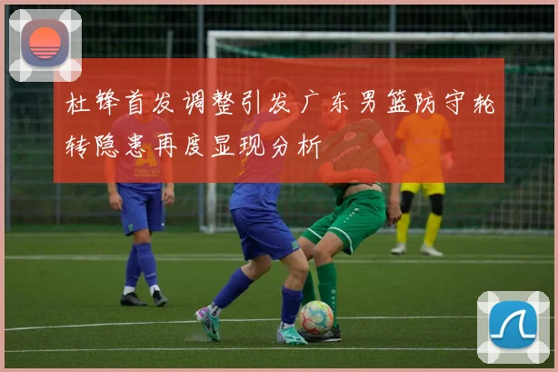 杜锋首发调整引发广东男篮防守轮转隐患再度显现分析