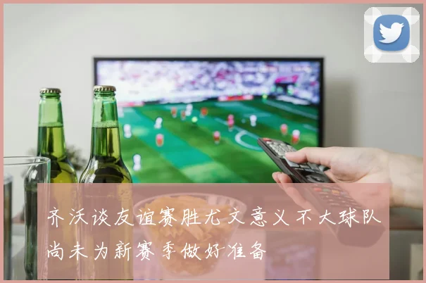 齐沃谈友谊赛胜尤文意义不大球队尚未为新赛季做好准备
