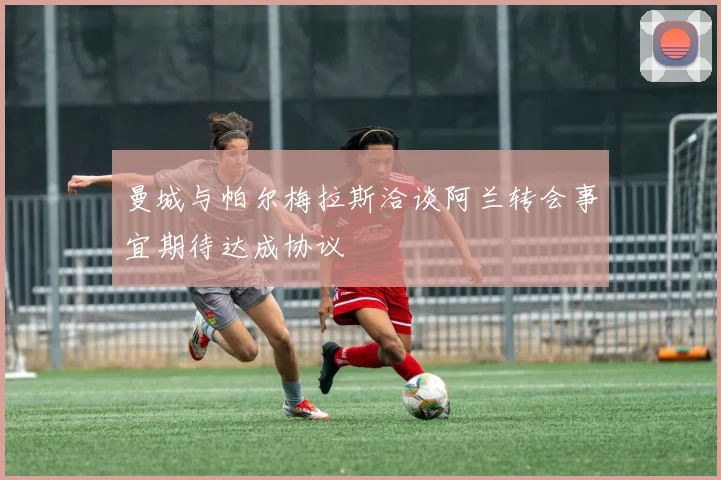曼城与帕尔梅拉斯洽谈阿兰转会事宜期待达成协议