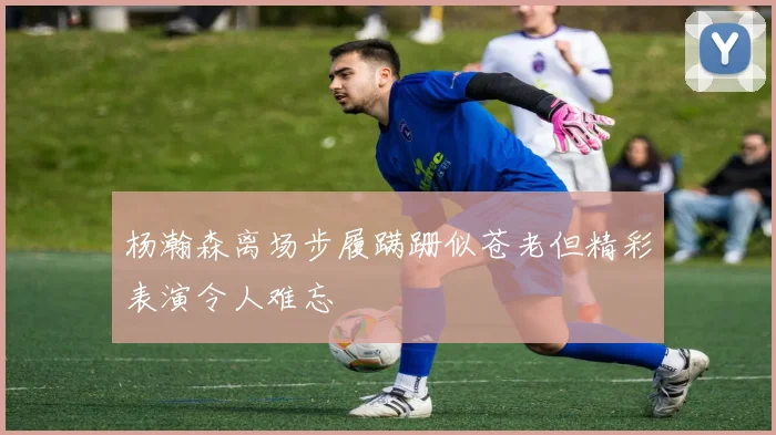 杨瀚森离场步履蹒跚似苍老但精彩表演令人难忘