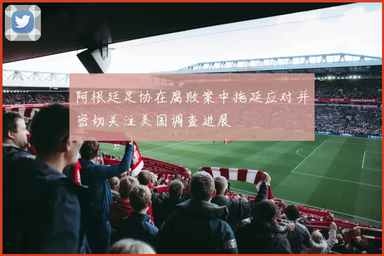 阿根廷足协在腐败案中拖延应对并密切关注美国调查进展