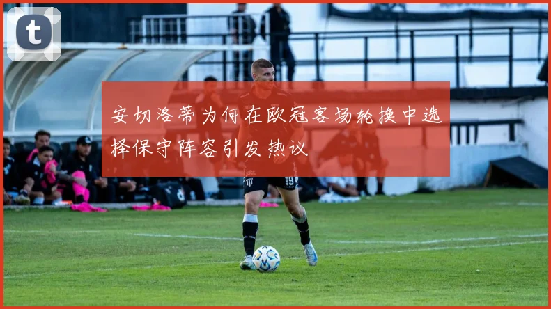 安切洛蒂为何在欧冠客场轮换中选择保守阵容引发热议