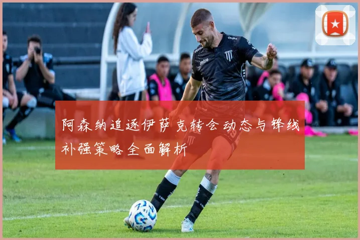 阿森纳追逐伊萨克转会动态与锋线补强策略全面解析