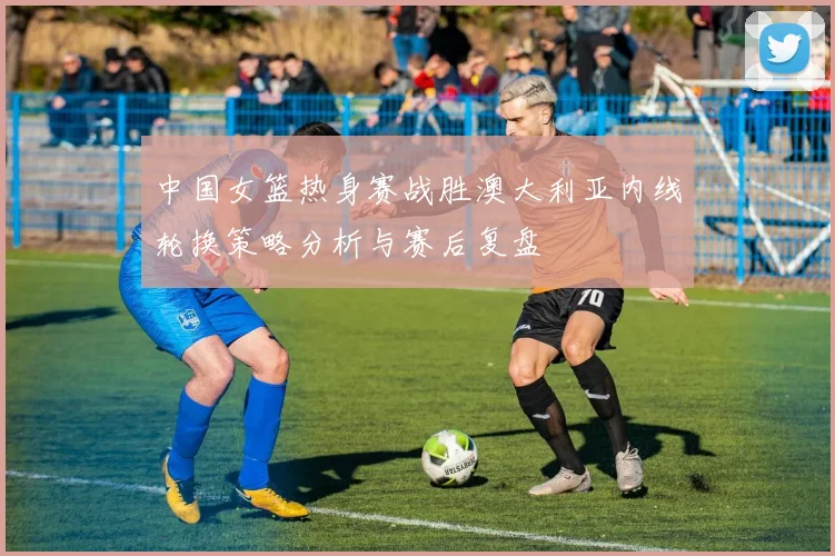 中国女篮热身赛战胜澳大利亚内线轮换策略分析与赛后复盘