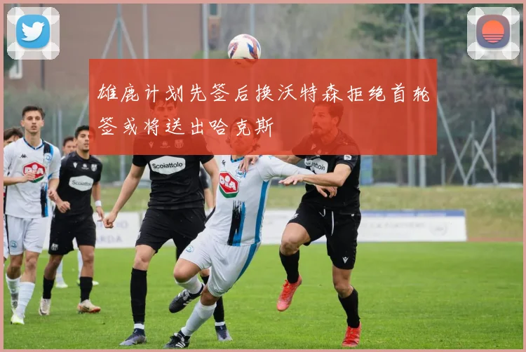雄鹿计划先签后换沃特森拒绝首轮签或将送出哈克斯