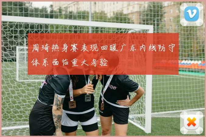 周琦热身赛表现回暖广东内线防守体系面临重大考验