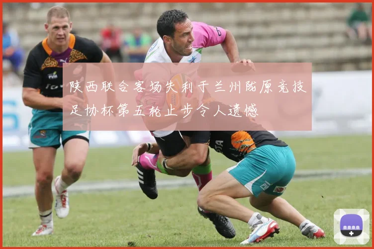 陕西联合客场失利于兰州陇原竞技足协杯第五轮止步令人遗憾
