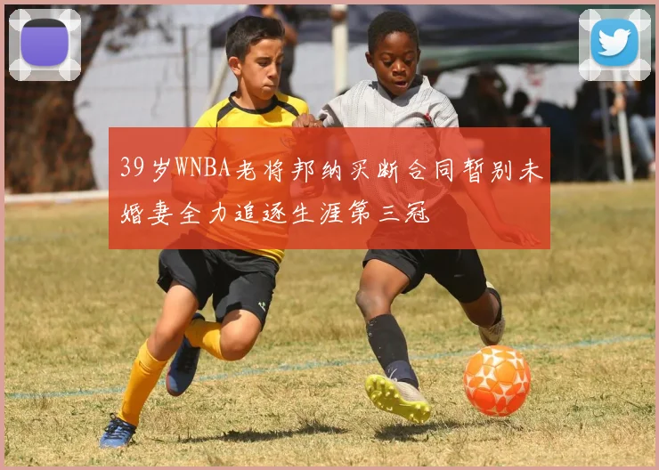 39岁WNBA老将邦纳买断合同暂别未婚妻全力追逐生涯第三冠