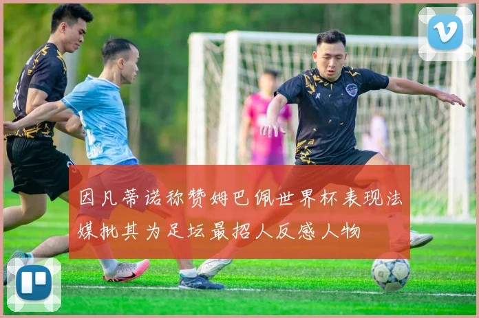 因凡蒂诺称赞姆巴佩世界杯表现法媒批其为足坛最招人反感人物