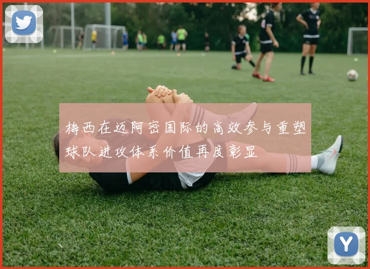 梅西在迈阿密国际的高效参与重塑球队进攻体系价值再度彰显