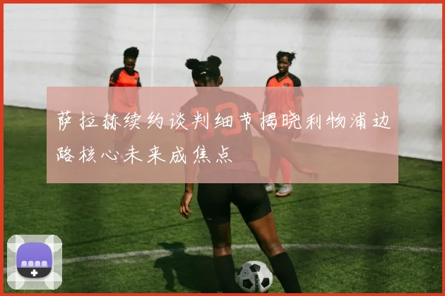 萨拉赫续约谈判细节揭晓利物浦边路核心未来成焦点