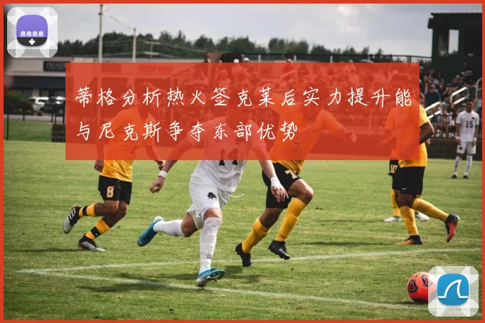蒂格分析热火签克莱后实力提升能与尼克斯争夺东部优势