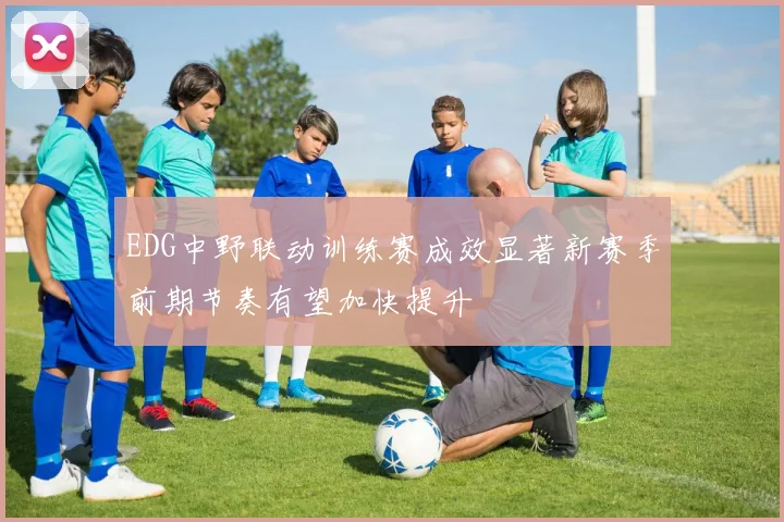 EDG中野联动训练赛成效显著新赛季前期节奏有望加快提升