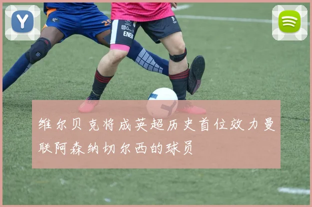 维尔贝克将成英超历史首位效力曼联阿森纳切尔西的球员
