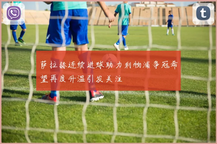 萨拉赫连续进球助力利物浦争冠希望再度升温引发关注