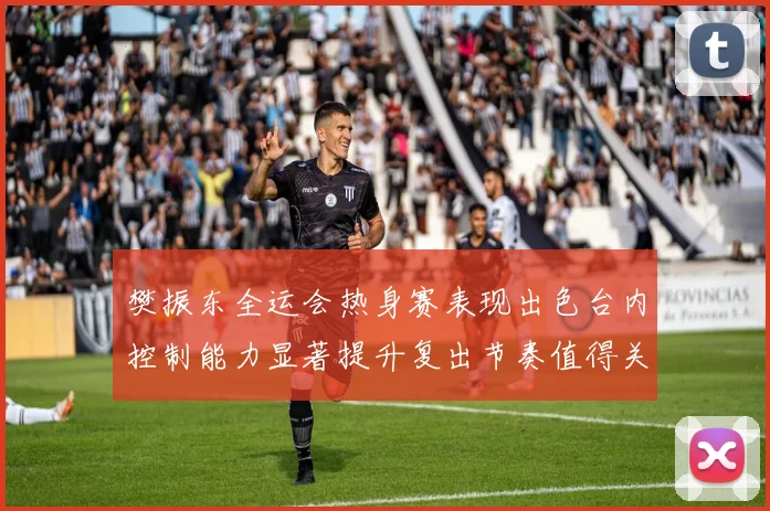 樊振东全运会热身赛表现出色台内控制能力显著提升复出节奏值得关注