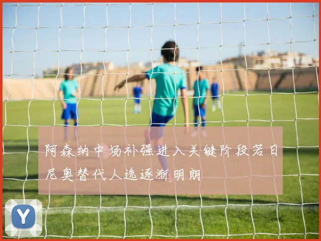 阿森纳中场补强进入关键阶段若日尼奥替代人选逐渐明朗