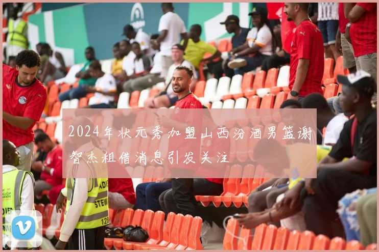 2024年状元秀加盟山西汾酒男篮谢智杰租借消息引发关注
