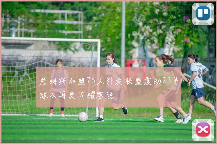 詹姆斯加盟76人引发联盟震动23号球衣再度闪耀赛场