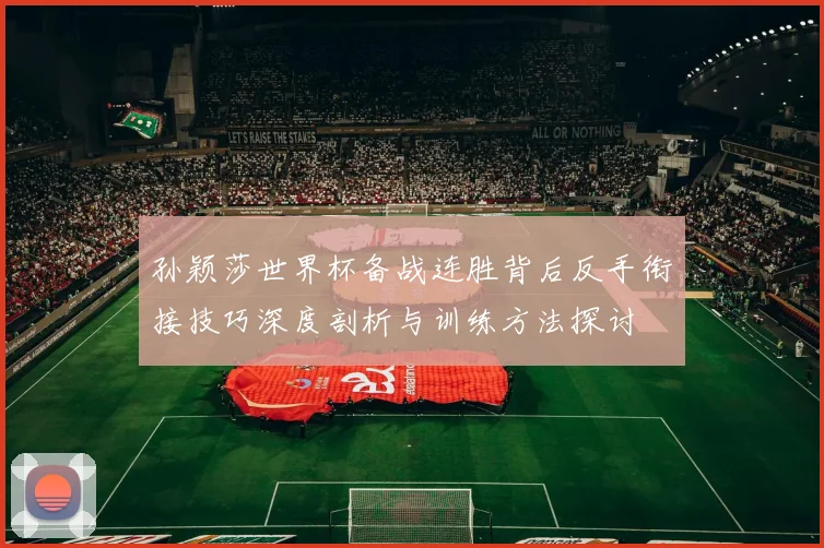 孙颖莎世界杯备战连胜背后反手衔接技巧深度剖析与训练方法探讨