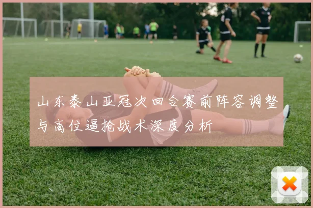 山东泰山亚冠次回合赛前阵容调整与高位逼抢战术深度分析