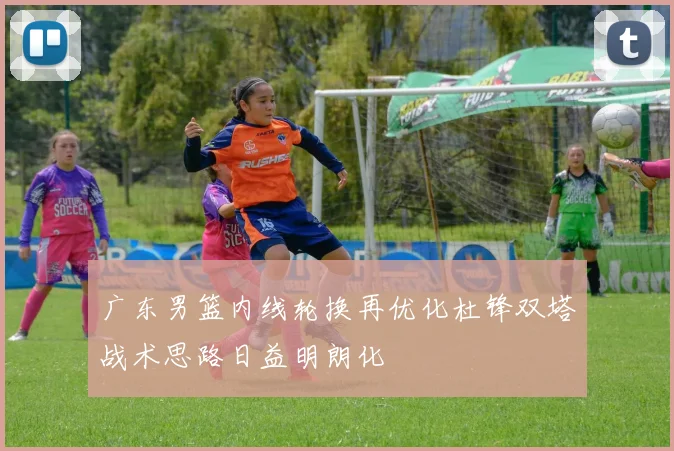 广东男篮内线轮换再优化杜锋双塔战术思路日益明朗化