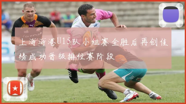 上海海港U15队小组赛全胜后再创佳绩成功晋级排位赛阶段