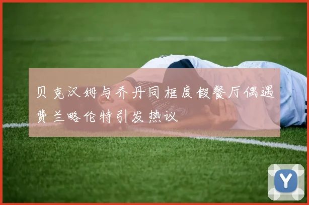 贝克汉姆与乔丹同框度假餐厅偶遇费兰略伦特引发热议
