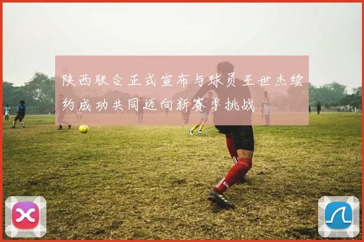 陕西联合正式宣布与球员王世杰续约成功共同迈向新赛季挑战