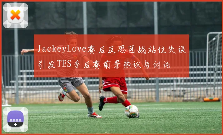 JackeyLove赛后反思团战站位失误引发TES季后赛前景热议与讨论