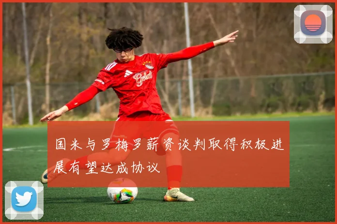 国米与罗梅罗薪资谈判取得积极进展有望达成协议
