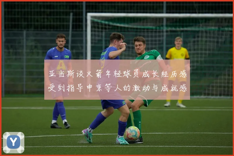 亚当斯谈火箭年轻球员成长经历感受到指导申京等人的激动与成就感